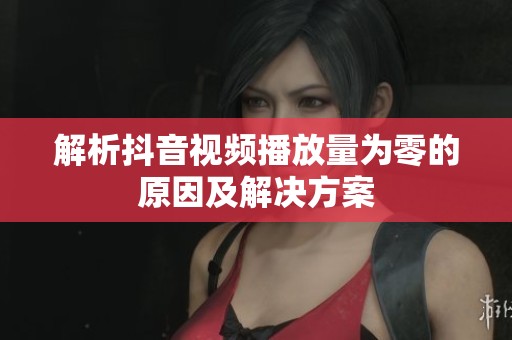 解析抖音视频播放量为零的原因及解决方案 解析抖音视频播放量为零的原因及解决方案