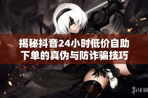 揭秘抖音24小时低价自助下单的真伪与防诈骗技巧 揭秘抖音24小时低价自助下单的真伪与防诈骗技巧