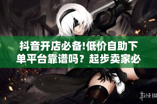 抖音开店必备!低价自助下单平台靠谱吗?起步卖家必看 抖音开店必备!低价自助下单平台靠谱吗?起步卖家必看