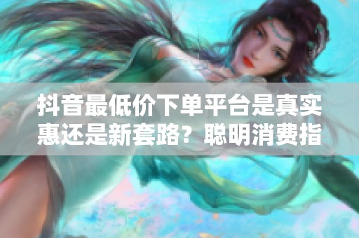 抖音最低价下单平台是真实惠还是新套路？聪明消费指南