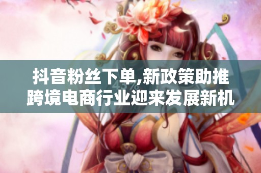 抖音粉丝下单,新政策助推跨境电商行业迎来发展新机遇 抖音粉丝下单,新政策助推跨境电商行业迎来发展新机遇