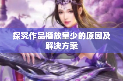 探究作品播放量少的原因及解决方案 探究作品播放量少的原因及解决方案