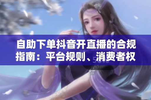 自助下单抖音开直播的合规指南：平台规则、消费者权益与数据安全