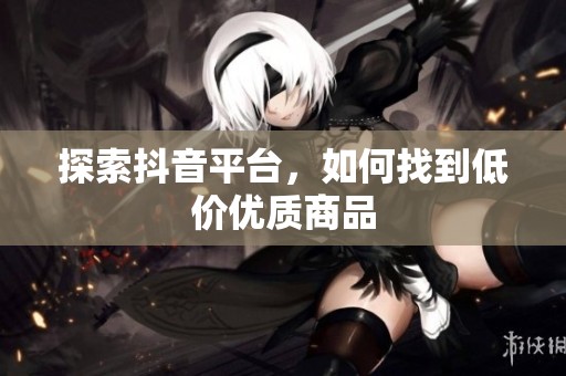 探索抖音平台,如何找到低价优质商品 探索抖音平台,如何找到低价优质商品