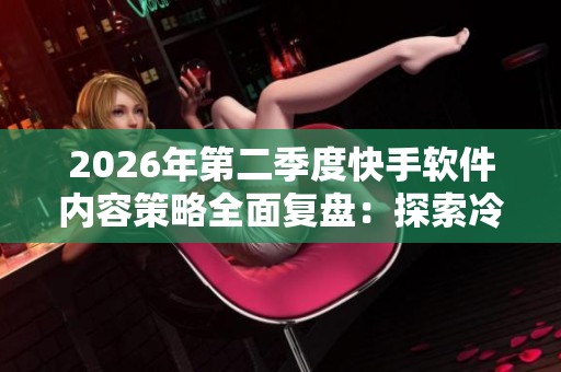2026年第二季度快手软件内容策略全面复盘：探索冷启动到稳定增长的成功之路