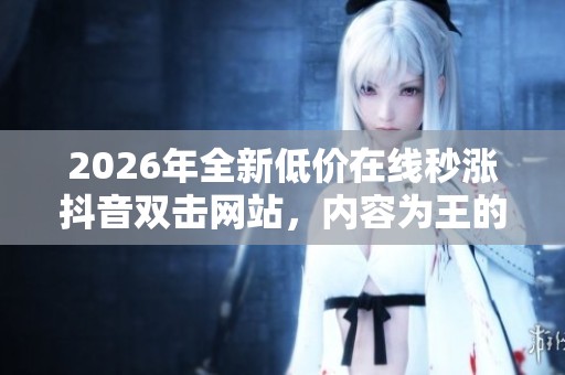 2026年全新低价在线秒涨抖音双击网站,内容为王的自媒时代流量新攻略 2026年全新低价在线秒涨抖音双击网站,内容为王的自媒时代流量新攻略