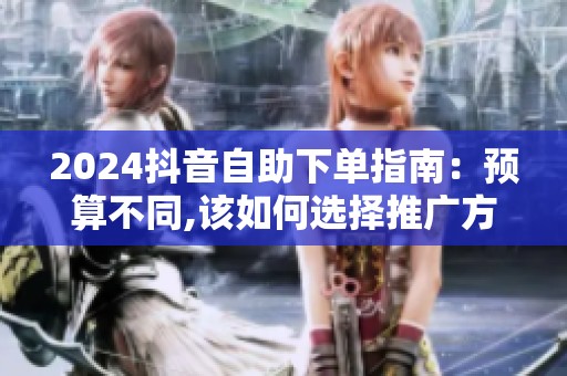2024抖音自助下单指南:预算不同,该如何选择推广方案? 2024抖音自助下单指南:预算不同,该如何选择推广方案?