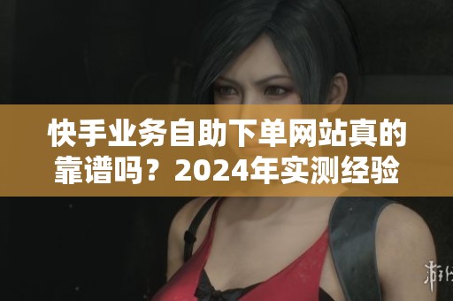 快手业务自助下单网站真的靠谱吗？2024年实测经验分享