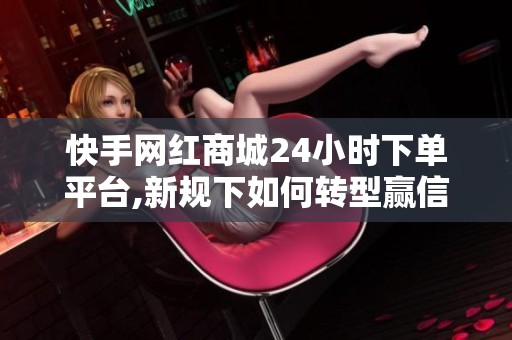 快手网红商城24小时下单平台,新规下如何转型赢信任 快手网红商城24小时下单平台,新规下如何转型赢信任