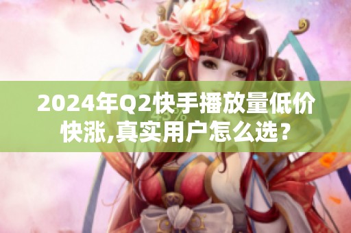 2024年Q2快手播放量低价快涨,真实用户怎么选？