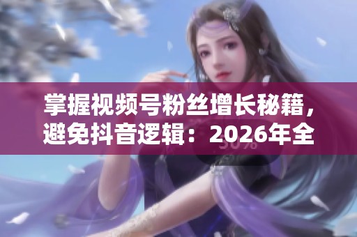 掌握视频号粉丝增长秘籍，避免抖音逻辑：2026年全新策略大揭秘