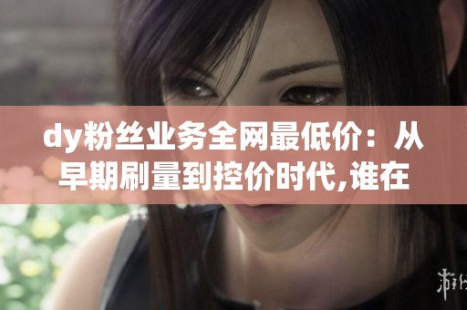 dy粉丝业务全网最低价：从早期刷量到控价时代,谁在左右下一轮溢价？