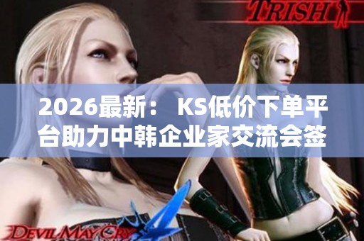 2026最新: KS低价下单平台助力中韩企业家交流会签署多项合作协议 2026最新: KS低价下单平台助力中韩企业家交流会签署多项合作协议