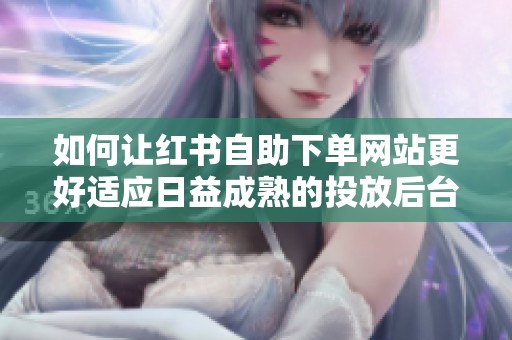 如何让红书自助下单网站更好适应日益成熟的投放后台变化 如何让红书自助下单网站更好适应日益成熟的投放后台变化