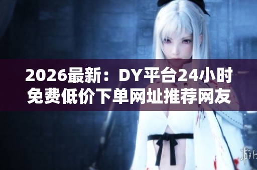 2026最新:DY平台24小时免费低价下单网址推荐网友实测省钱又便捷 2026最新:DY平台24小时免费低价下单网址推荐网友实测省钱又便捷