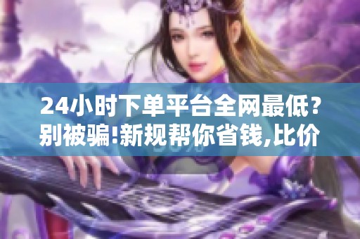24小时下单平台全网最低？别被骗!新规帮你省钱,比价技巧来了