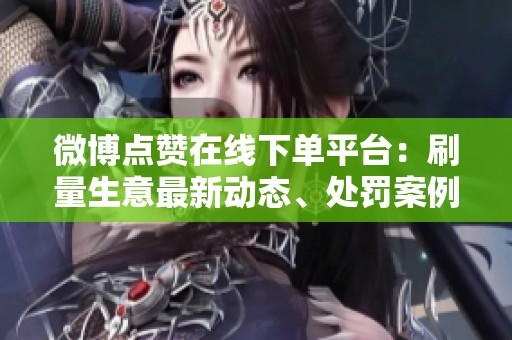 微博点赞在线下单平台：刷量生意最新动态、处罚案例及有效替代方案探索