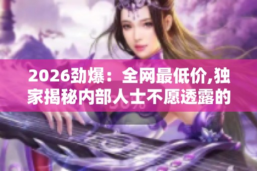 2026劲爆：全网最低价,独家揭秘内部人士不愿透露的秘密档案精细化