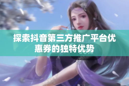 探索抖音第三方推广平台优惠券的独特优势 探索抖音第三方推广平台优惠券的独特优势