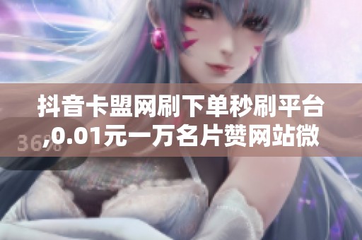 抖音卡盟网刷下单秒刷平台,0.01元一万名片赞网站微信,抖音名片赞 抖音卡盟网刷下单秒刷平台,0.01元一万名片赞网站微信,抖音名片赞
