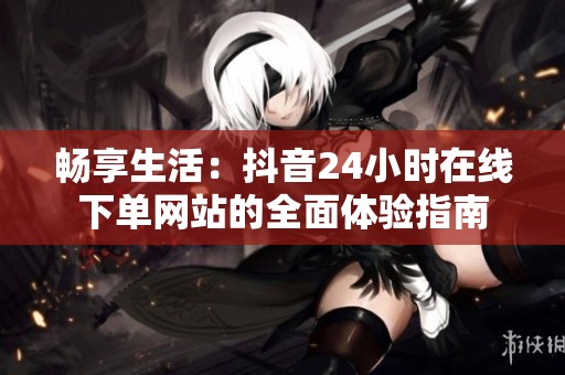 畅享生活:抖音24小时在线下单网站的全面体验指南 畅享生活:抖音24小时在线下单网站的全面体验指南