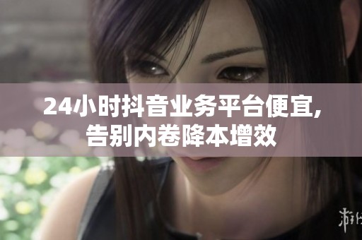24小时抖音业务平台便宜,告别内卷降本增效
