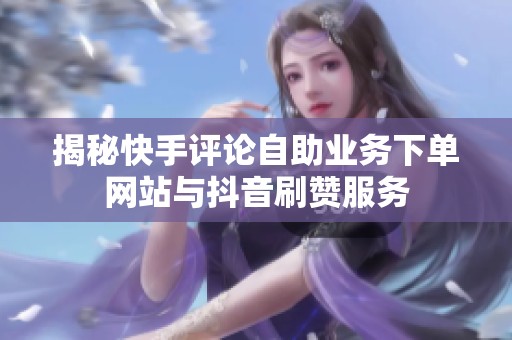 揭秘快手评论自助业务下单网站与抖音刷赞服务