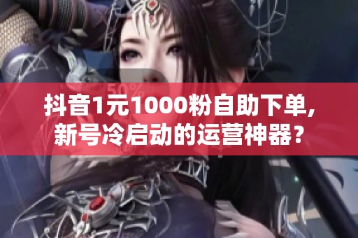 抖音1元1000粉自助下单,新号冷启动的运营神器？