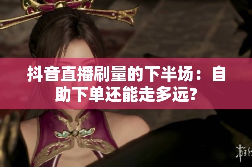 抖音直播刷量的下半场:自助下单还能走多远? 抖音直播刷量的下半场:自助下单还能走多远?
