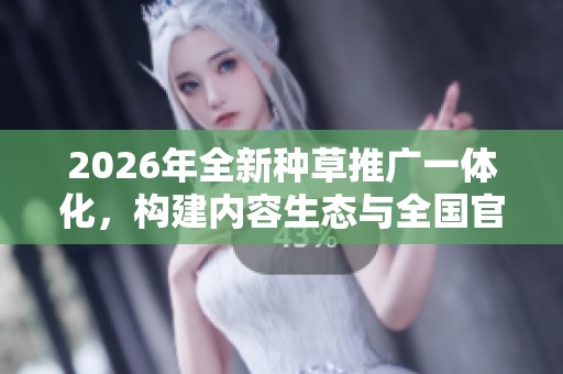 2026年全新种草推广一体化，构建内容生态与全国官方售后热线