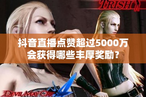 抖音直播点赞超过5000万会获得哪些丰厚奖励? 抖音直播点赞超过5000万会获得哪些丰厚奖励?