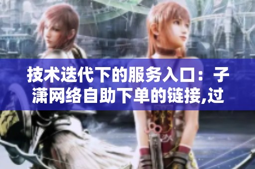技术迭代下的服务入口:子潇网络自助下单的链接,过去三年发生了什么? 技术迭代下的服务入口:子潇网络自助下单的链接,过去三年发生了什么?