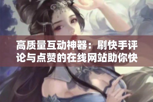高质量互动神器：刷快手评论与点赞的在线网站助你快速涨粉