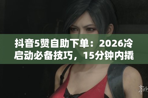 抖音5赞自助下单:2026冷启动必备技巧,15分钟内撬动流量 抖音5赞自助下单:2026冷启动必备技巧,15分钟内撬动流量