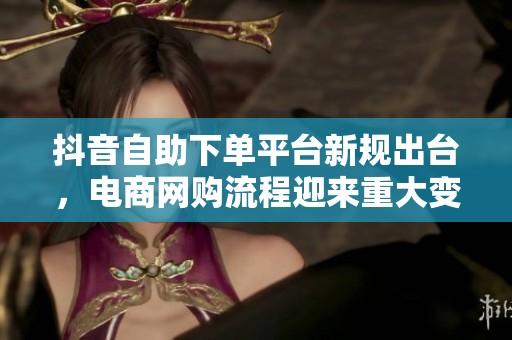 抖音自助下单平台新规出台，电商网购流程迎来重大变革