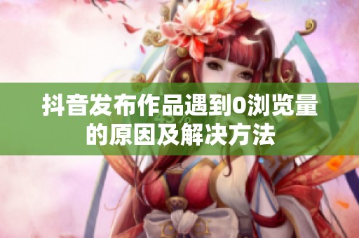 抖音发布作品遇到0浏览量的原因及解决方法 抖音发布作品遇到0浏览量的原因及解决方法