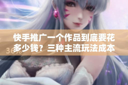 快手推广一个作品到底要花多少钱？三种主流玩法成本与效果对比