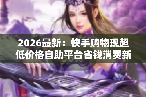 2026最新:快手购物现超低价格自助平台省钱消费新趋势引关注智能化 2026最新:快手购物现超低价格自助平台省钱消费新趋势引关注智能化