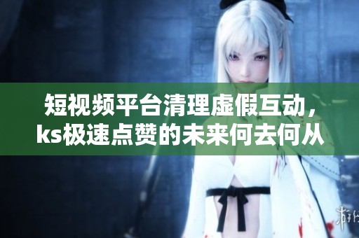 短视频平台清理虚假互动,ks极速点赞的未来何去何从? 短视频平台清理虚假互动,ks极速点赞的未来何去何从?