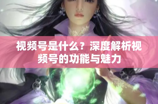 视频号是什么？深度解析视频号的功能与魅力
