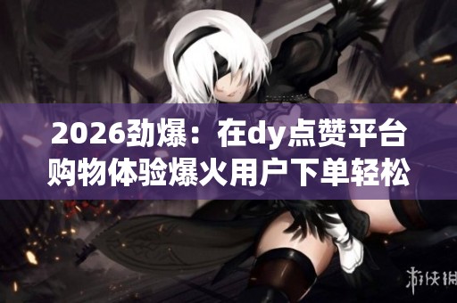2026劲爆：在dy点赞平台购物体验爆火用户下单轻松便捷广受好评一体