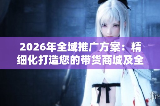 2026年全域推广方案:精细化打造您的带货商城及全国24小时售后服务电话 2026年全域推广方案:精细化打造您的带货商城及全国24小时售后服务电话