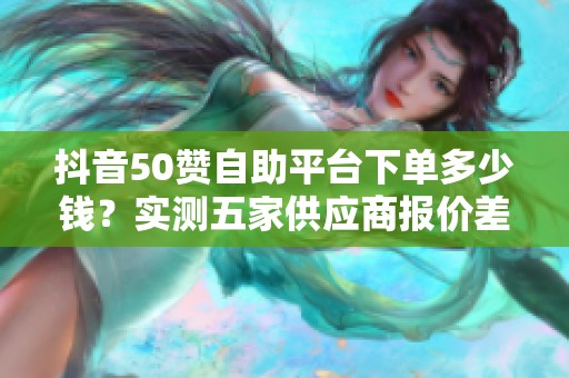 抖音50赞自助平台下单多少钱?实测五家供应商报价差三倍 抖音50赞自助平台下单多少钱?实测五家供应商报价差三倍