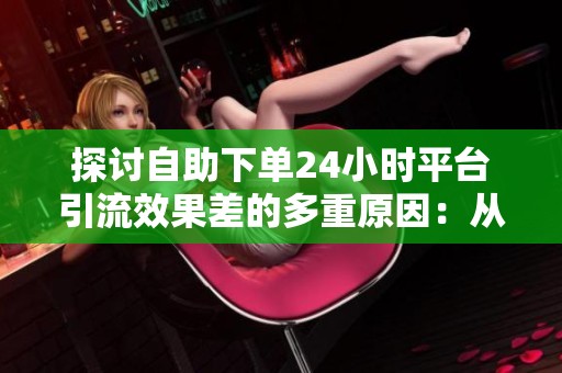 探讨自助下单24小时平台引流效果差的多重原因：从账号健康到内容策略全方位分析