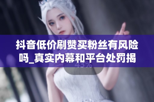 抖音低价刷赞买粉丝有风险吗_真实内幕和平台处罚揭秘