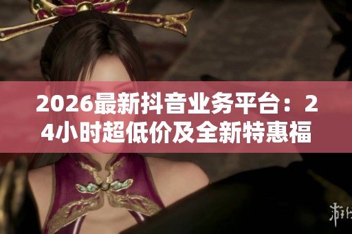 2026最新抖音业务平台:24小时超低价及全新特惠福利抢先体验 2026最新抖音业务平台:24小时超低价及全新特惠福利抢先体验