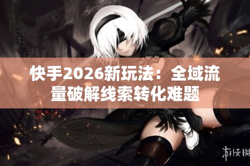 快手2026新玩法：全域流量破解线索转化难题