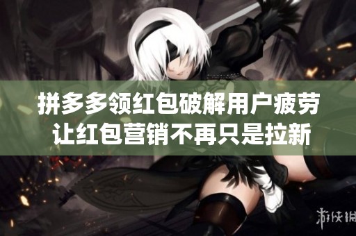 拼多多领红包破解用户疲劳 让红包营销不再只是拉新工具_资讯 拼多多领红包破解用户疲劳 让红包营销不再只是拉新工具_资讯
