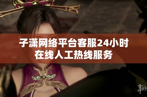 子潇网络平台客服24小时在线人工热线服务 子潇网络平台客服24小时在线人工热线服务