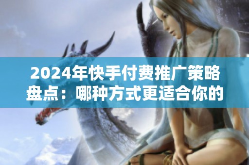 2024年快手付费推广策略盘点：哪种方式更适合你的业务？